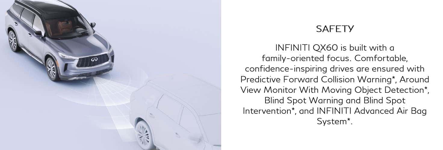 INFINITI QX60 is build family-oriented. Predictive forward collision warning, around view monitor with moving object detection, blind spot warning and blink spot intervention and INFINITI advanced air bag system