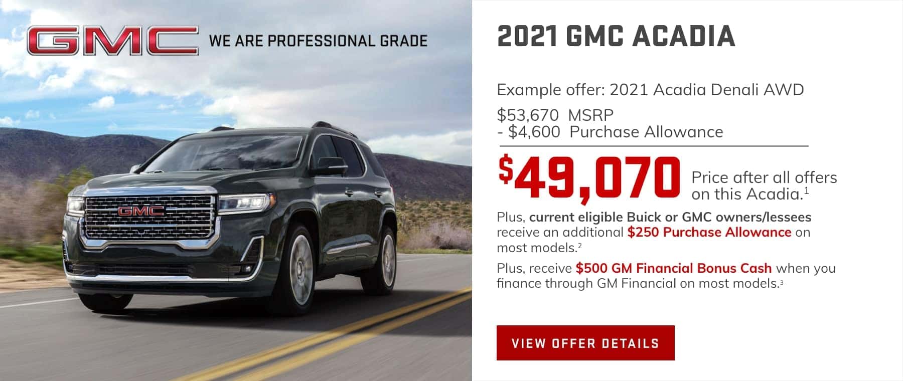 Example offer: 2021 Acadia Denali AWD $53,670 MSRP $4,600 Purchase Allowance $49,070 Price after all offers on this Acadia.1 Plus, current eligible Buick or GMC owners/lessees receive an additional $250 Purchase Allowance on most models.2 Plus, receive $500 GM Financial Bonus Cash when you finance through GM Financial on most models.3