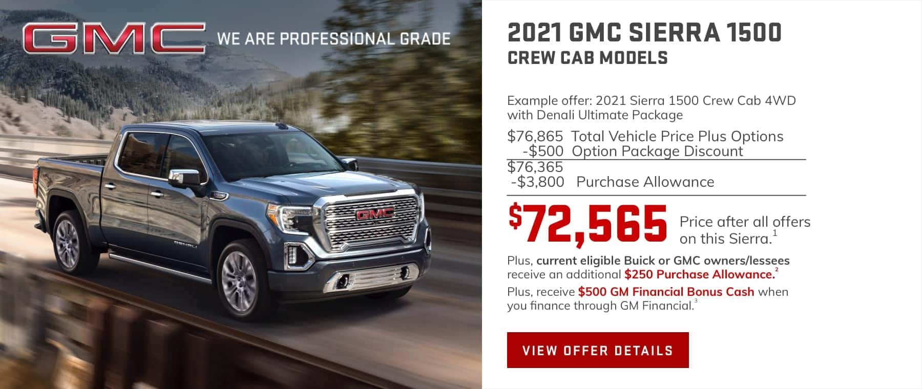 Example offer: 2021 Sierra 1500 Crew Cab 4WD with Denali Ultimate Package $76,865 Total Vehicle Price plus Options -$500 Option Package Discount $76,365 -$3,800 Purchase Allowance $72,565 Price after all offers on this Sierra.1 Plus, current eligible Buick or GMC owners/lessees receive an additional $250 Purchase Allowance.2 Plus, receive $500 GM Financial Bonus Cash when you finance through GM Financial.3