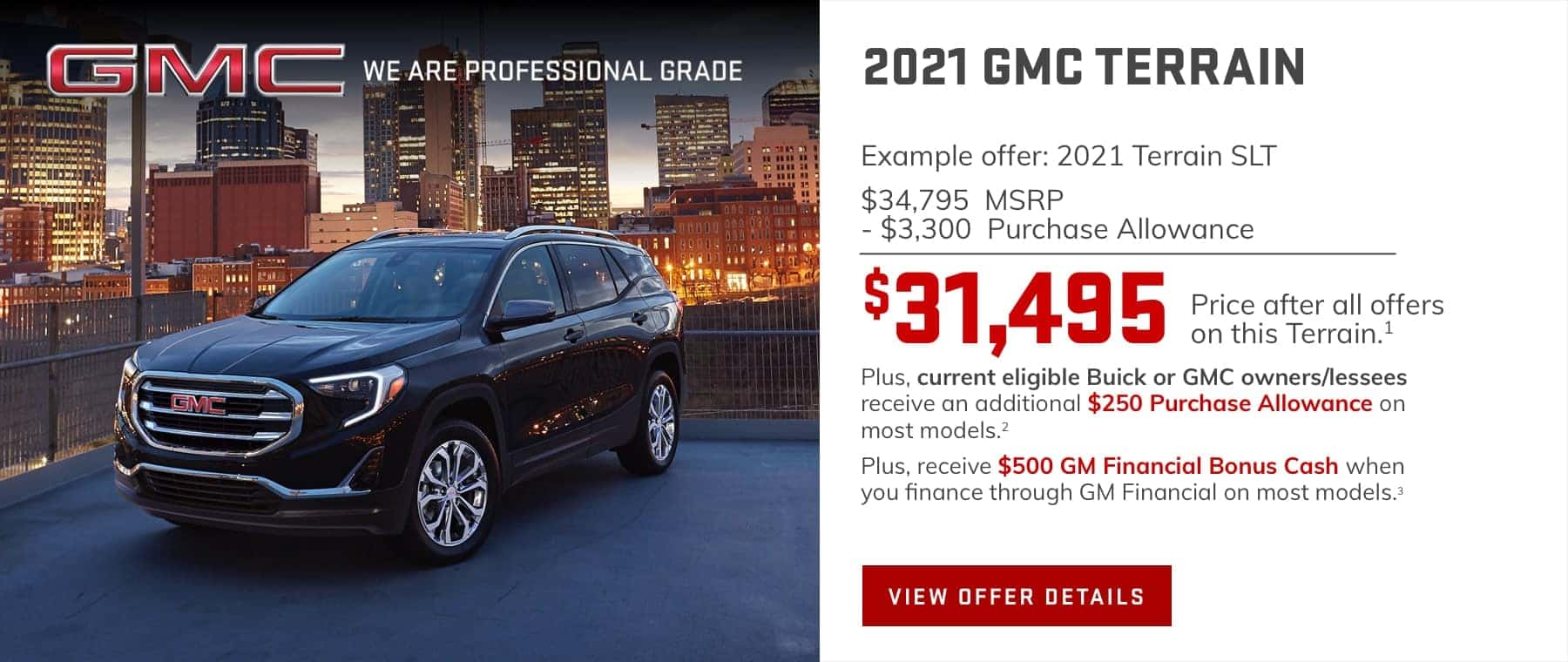 Example offer: 2021 Terrain SLT $34,795 MSRP -$3,300 Purchase Allowance $31,495 Price after all offers on this Terrain.1 Plus, current eligible Buick or GMC owners/lessees receive an additional $250 Purchase Allowance on most models.2 Plus, receive $500 GM Financial Bonus Cash when you finance through GM Financial on most models.3