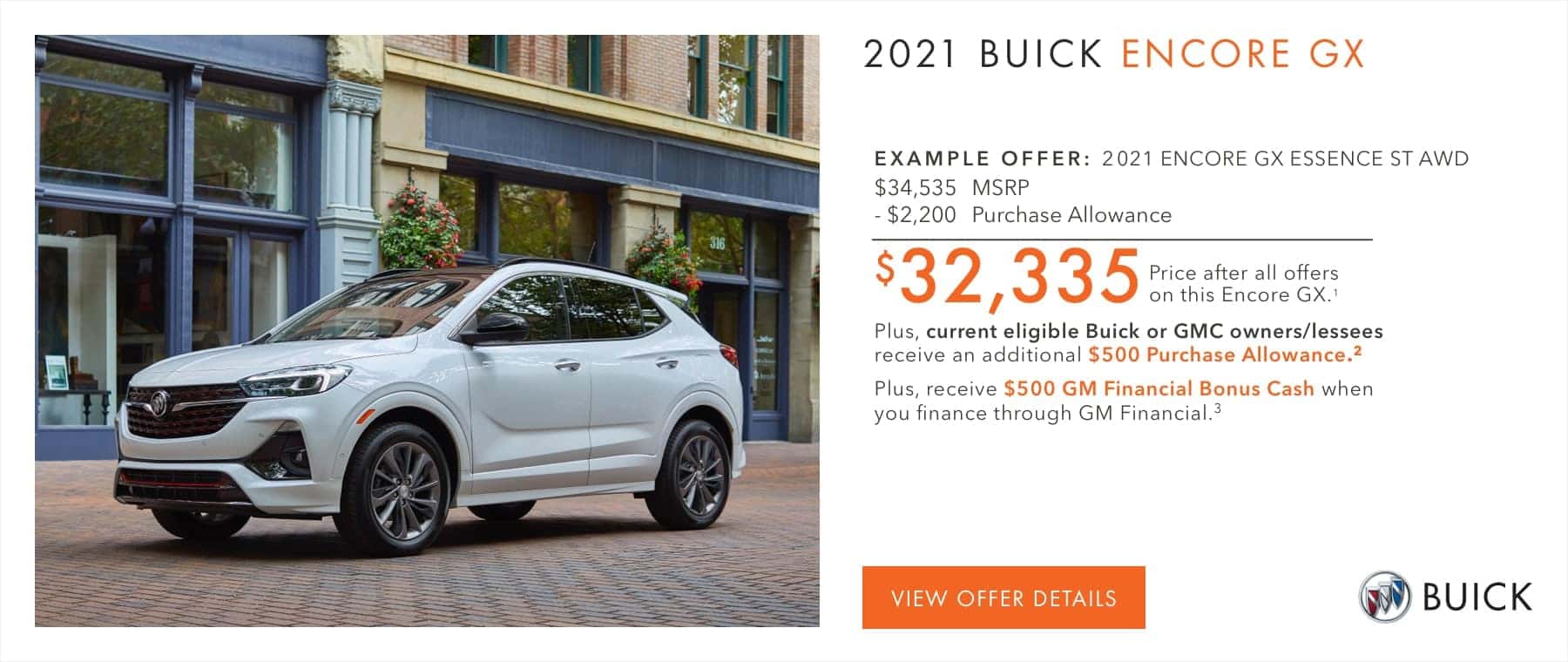 EXAMPLE OFFER: 2021 ENCORE GX ESSENCE ST AWD $34,535 MSRP -$2,200 Purchase Allowance $32,335 Price after all offers on this Encore GX.2 Plus, current eligible Buick or GMC owners/lessees receive an additional $500 Purchase Allowance.2 Plus, receive $500 GM Financial Bonus Cash when you finance through GM Financial.3