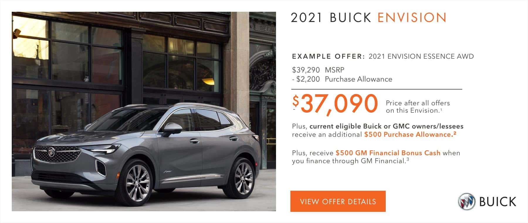 EXAMPLE OFFER: 2021 ENVISION ESSENCE AWD $39,290 MSRP -$2,200 Purchase Allowance $37,090 Price after all offers on this Envision.1 Plus, current eligible Buick or GMC owners/lessees receive an additional $500 Purchase Allowance.2 Plus, receive $500 GM Financial Bonus Cash when you finance through GM Financial.3