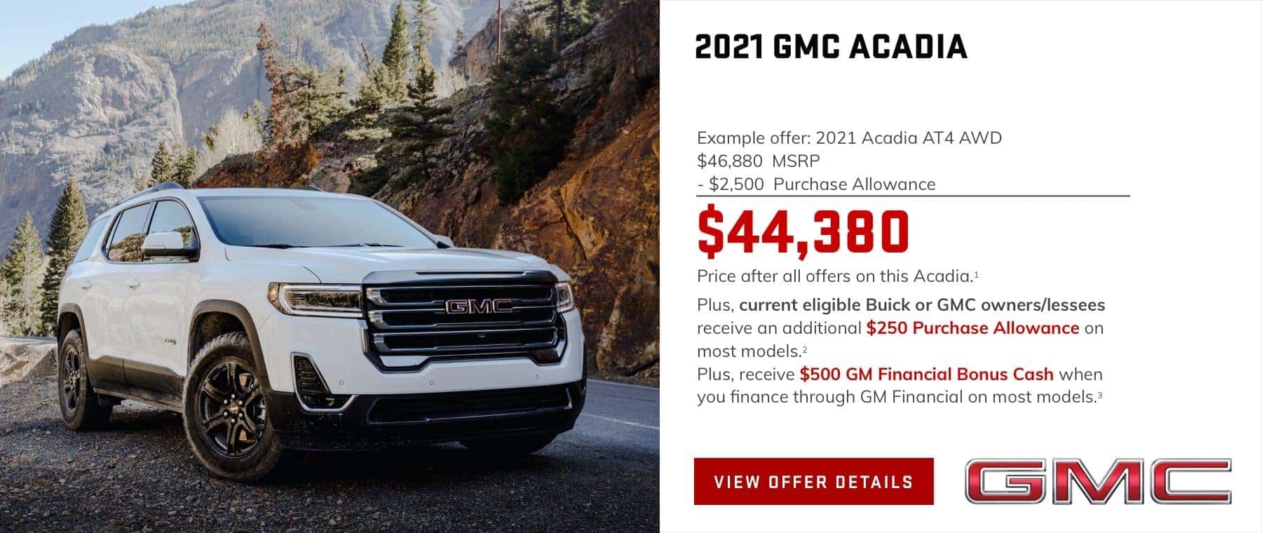 Example offer: 2021 Acadia AT4 AWD $46,880 MSRP $2,500 Purchase Allowance $44,380 Price after all offers on this Acadia.1 Plus, current eligible Buick or GMC owners/lessees receive an additional $250 Purchase Allowance on most models.2 Plus, receive $500 GM Financial Bonus Cash when you finance through GM Financial on most models.3