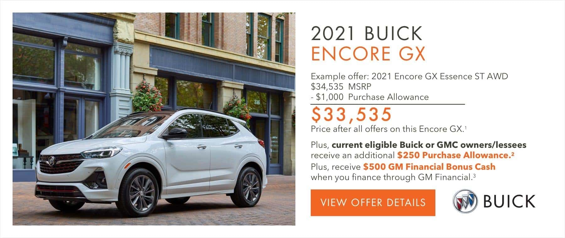 EXAMPLE OFFER: 2021 ENCORE GX ESSENCE ST AWD $34,535 MSRP -$1,000 Purchase Allowance $33,535 Price after all offers on this Encore GX.2 Plus, current eligible Buick or GMC owners/lessees receive an additional $250 Purchase Allowance.2 Plus, receive $500 GM Financial Bonus Cash when you finance through GM Financial.3