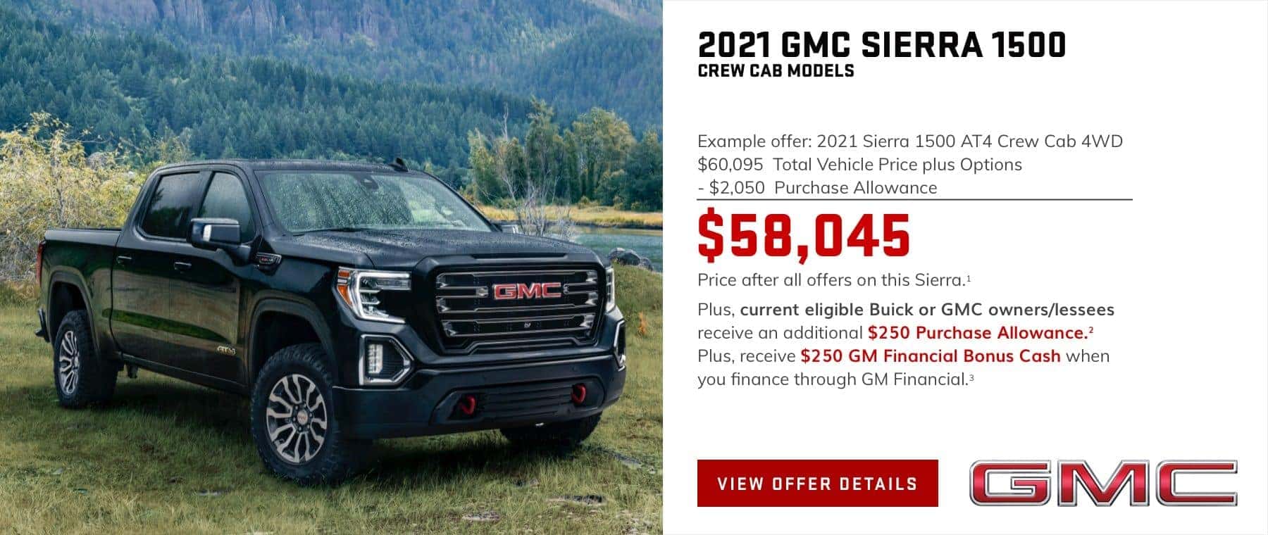 Example offer: 2021 Sierra 1500 AT4 Crew Cab 4WD $60,095 Total Vehicle Price plus Options -$2,050 Purchase Allowance $58,045 Price after all offers on this Sierra.1 Plus, current eligible Buick or GMC owners/lessees receive an additional $250 Purchase Allowance.2 Plus, receive $250 GM Financial Bonus Cash when you finance through GM Financial.3