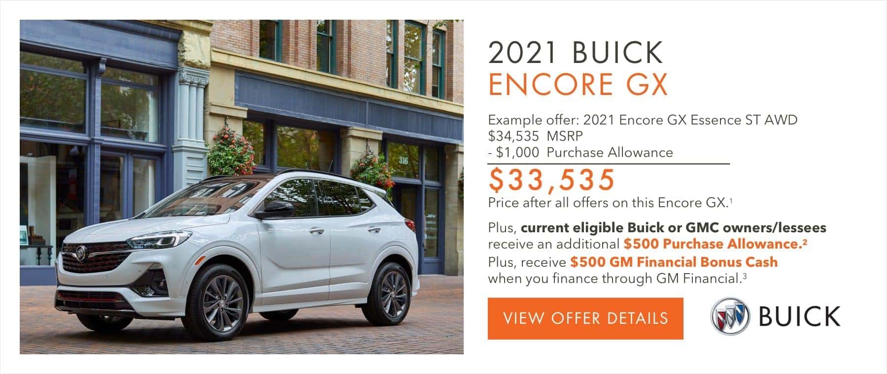 EXAMPLE OFFER: 2021 ENCORE GX ESSENCE ST AWD $34,535 MSRP -$1,000 Purchase Allowance $33,535 Price after all offers on this Encore GX.2 Plus, current eligible Buick or GMC owners/lessees receive an additional $500 Purchase Allowance.2 Plus, receive $500 GM Financial Bonus Cash when you finance through GM Financial.3