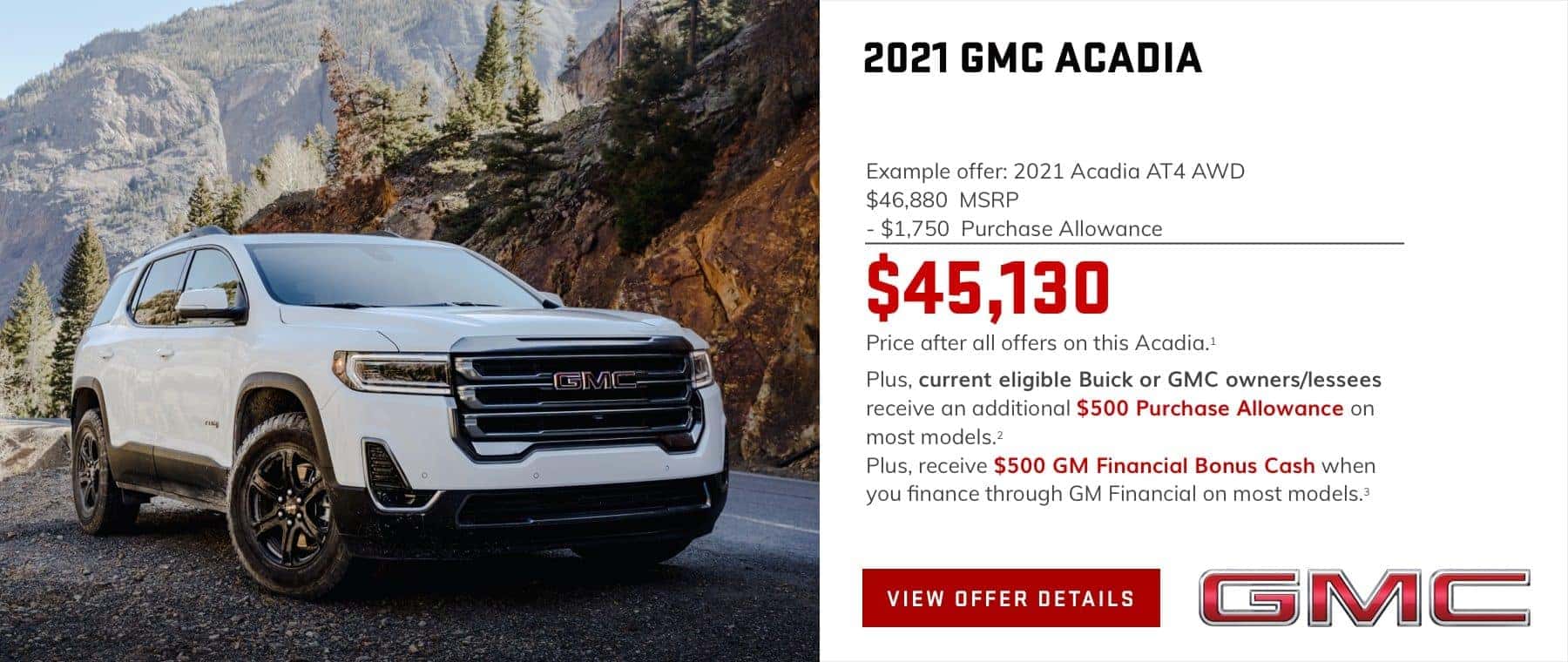 Example offer: 2021 Acadia AT4 AWD $46,880 MSRP $1,750 Purchase Allowance $45,130 Price after all offers on this Acadia.1 Plus, current eligible Buick or GMC owners/lessees receive an additional $500 Purchase Allowance on most models.2 Plus, receive $500 GM Financial Bonus Cash when you finance through GM Financial on most models.3
