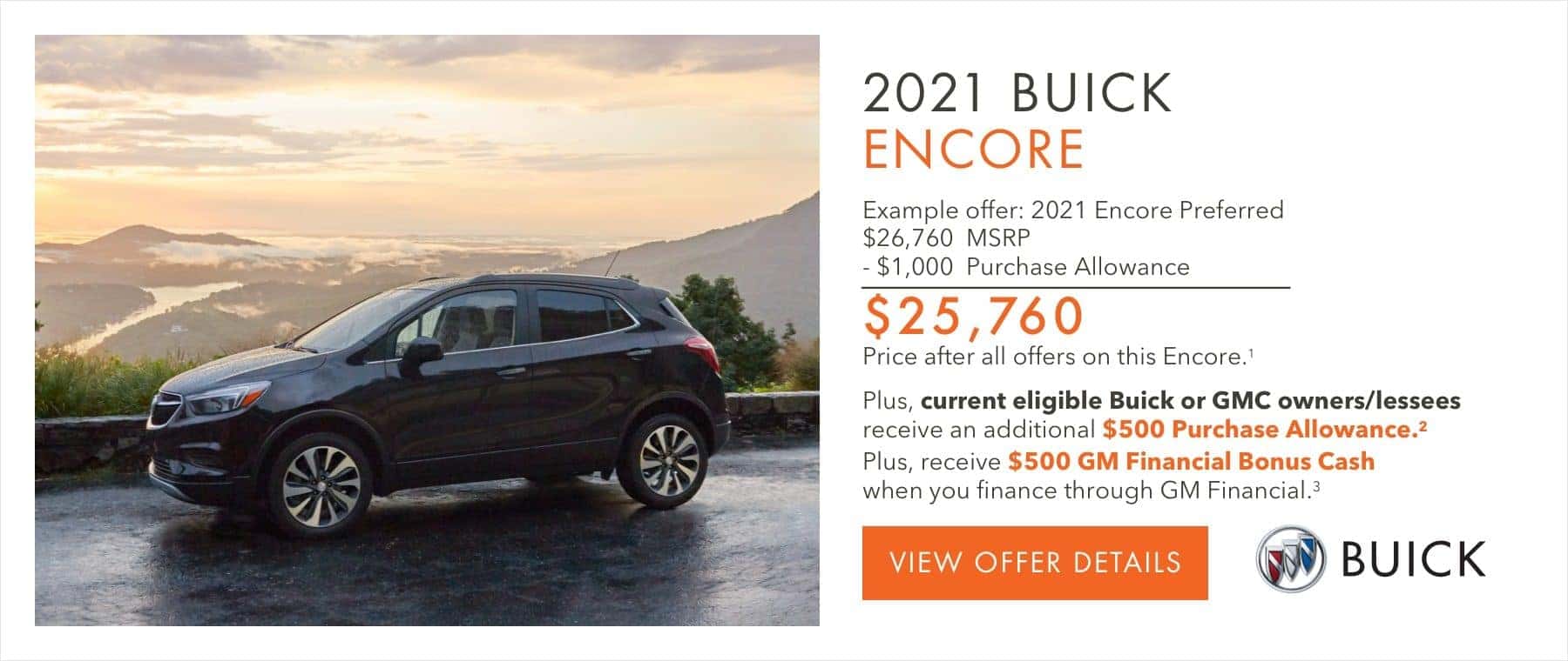 EXAMPLE OFFER: 2021 Encore Preferred $26,760 MSRP -$1,000 Purchase Allowance $25,760 Price after all offers on this Encore.1 Plus, current eligible Buick or GMC owners/lessees receive an additional $500 Purchase Allowance.2 Plus, receive $500 GM Financial Bonus Cash when you finance through GM Financial.3