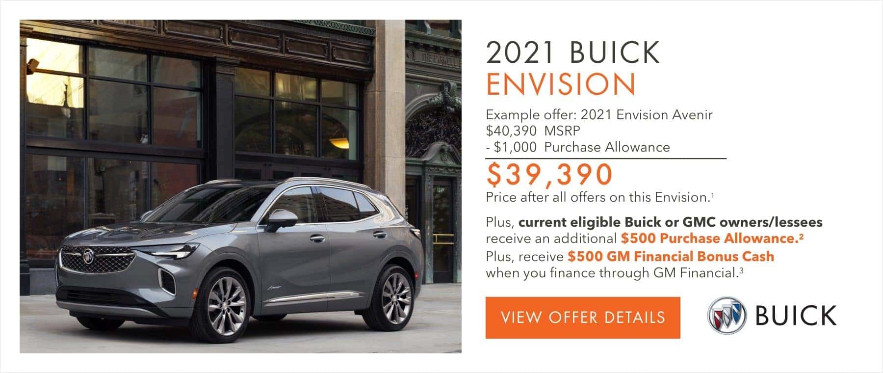 EXAMPLE OFFER: 2021 ENVISION AVENIR $40,390 MSRP -$1,000 Purchase Allowance $39,390 Price after all offers on this Envision.1 Plus, current eligible Buick or GMC owners/lessees receive an additional $500 Purchase Allowance.2 Plus, receive $500 GM Financial Bonus Cash when you finance through GM Financial.3