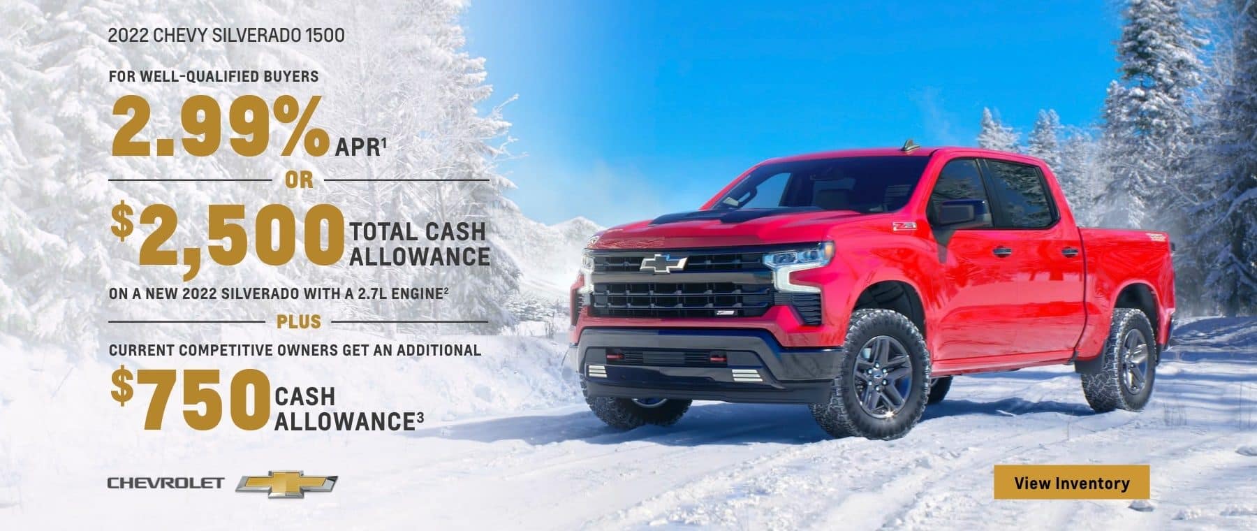 2022 Chevy Silverado 1500. For well-qualified buyers 2.99% APR. Or, $2,500 total cash allowance on a new 2022 Silverado with a 2.7L engine. Plus, current competitive owners get an additional $750 cash allowance.