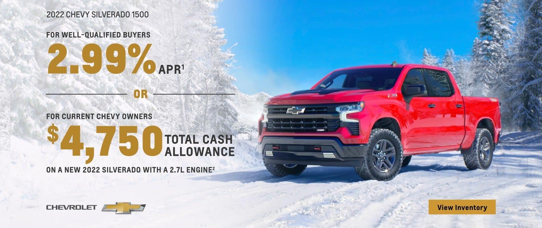 2022 Chevy Silverado 1500. For well-qualified buyers 2.99% APR. Or, for current Chevy owners $4,750 total cash allowance on a new 2022 Silverado with a 2.7L engine.