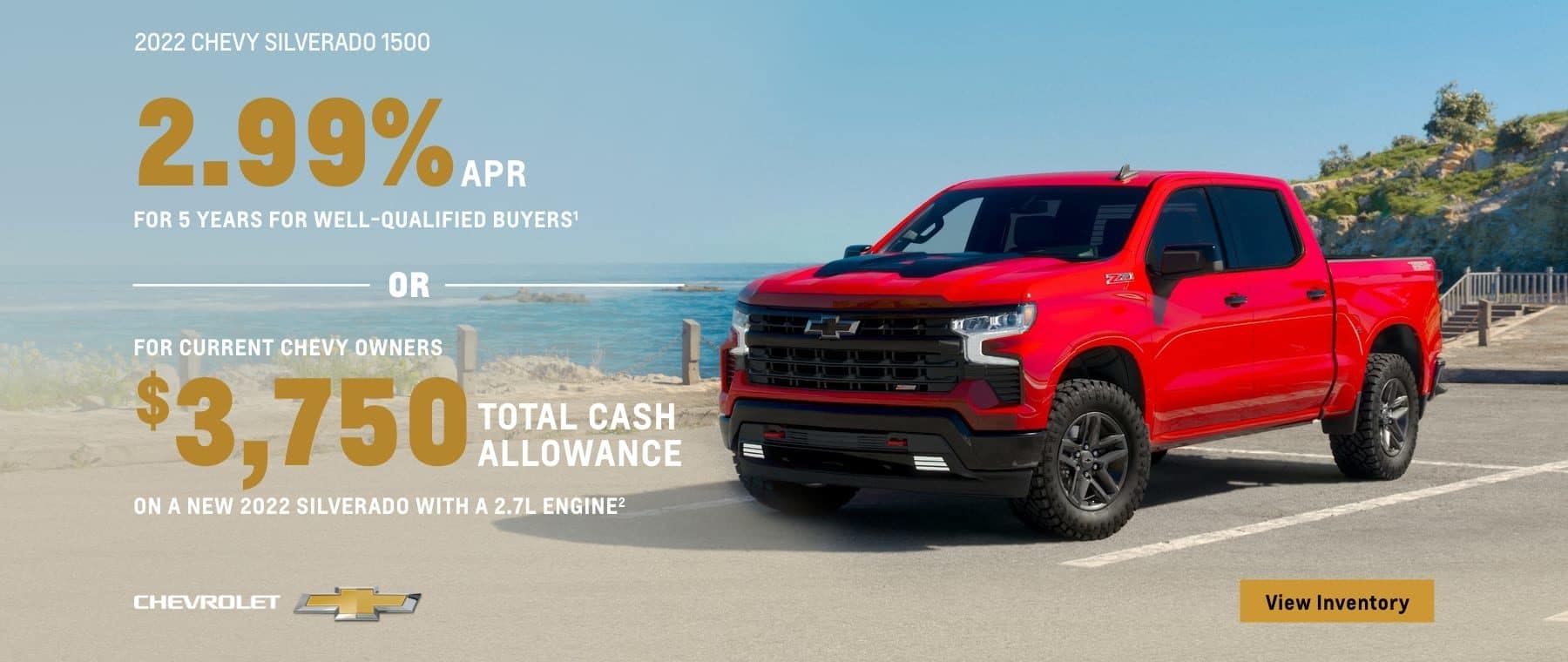 2022 Chevy Silverado 1500. 2.99% APR for 5 years for well-qualified buyers. Or, for current Chevy owners $3,750 total cash allowance on a new 2022 Silverado with a 2.7L engine.