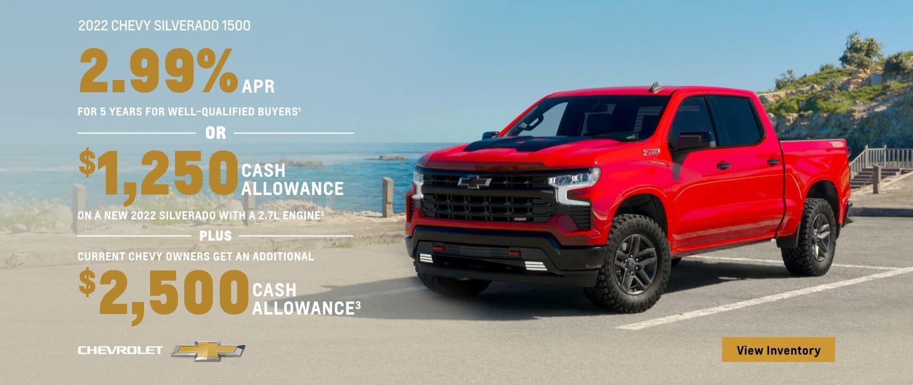 2022 Chevy Silverado 1500. 2.99% APR for 5 years for well-qualified buyers. Or, $1,250 cash allowance on a new 2022 Silverado with a 2.7L engine. Plus, current Chevy owners get an additional $2,500 cash allowance.
