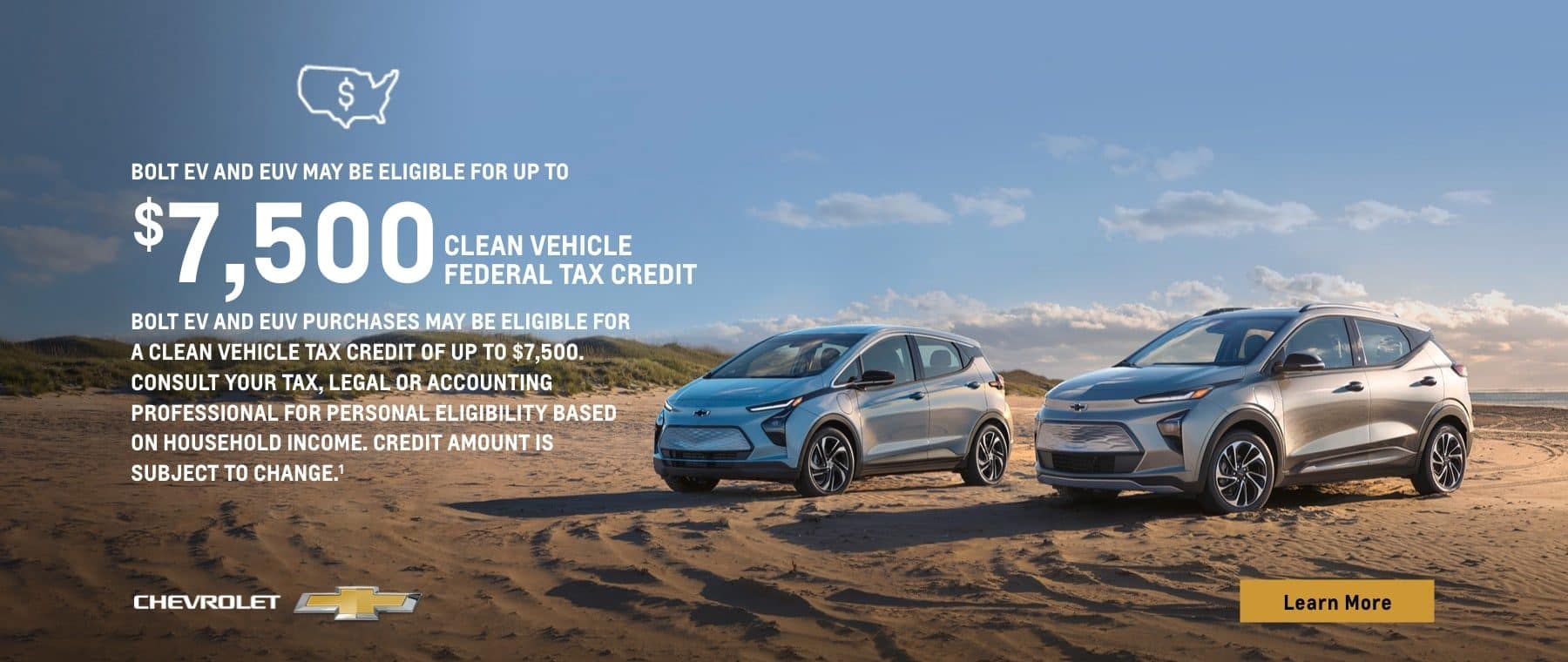Bolt EV and EUV may be eligible for up to $7,500 Clean Vehicle Federal Tax Credit. Bolt EV and EUV purchases may be eligible for a Clean Vehicle Tax Credit of up to $7,500. Consult your tax, legal or accounting professional for personal eligibility based on household income. Credit amount is subject to change.
