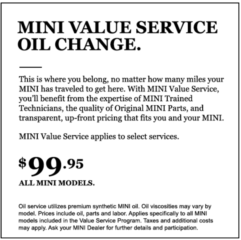 MINI Value Service Oil Change. This is where you belong, no matter how many miles your MINI has traveled to get here. With MINI Value Service, you’ll benefit from the expertise of MINI Trained Technicians, the quality of Original MINI Parts, and transparent, up-front pricing that fits you and your MINI. MINI Value Service applies to select services. $99.95 all MINI models. Oil service utilizes premium synthetic MINI oil. Oil viscosities may vary by model. Prices include oil, parts and labor. Applies specifically to all MINI models included in the Value Service Program. Taxes and additional costs may apply. Ask your MINI Dealer for further details and participation.