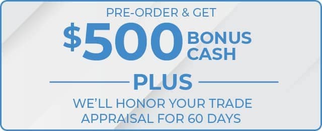 PRE-ORDER AND GET $500 BONUS CASH PLUS WE'LL HONOR YOUR TRADE APPRAISAL FOR 60 DAYS
